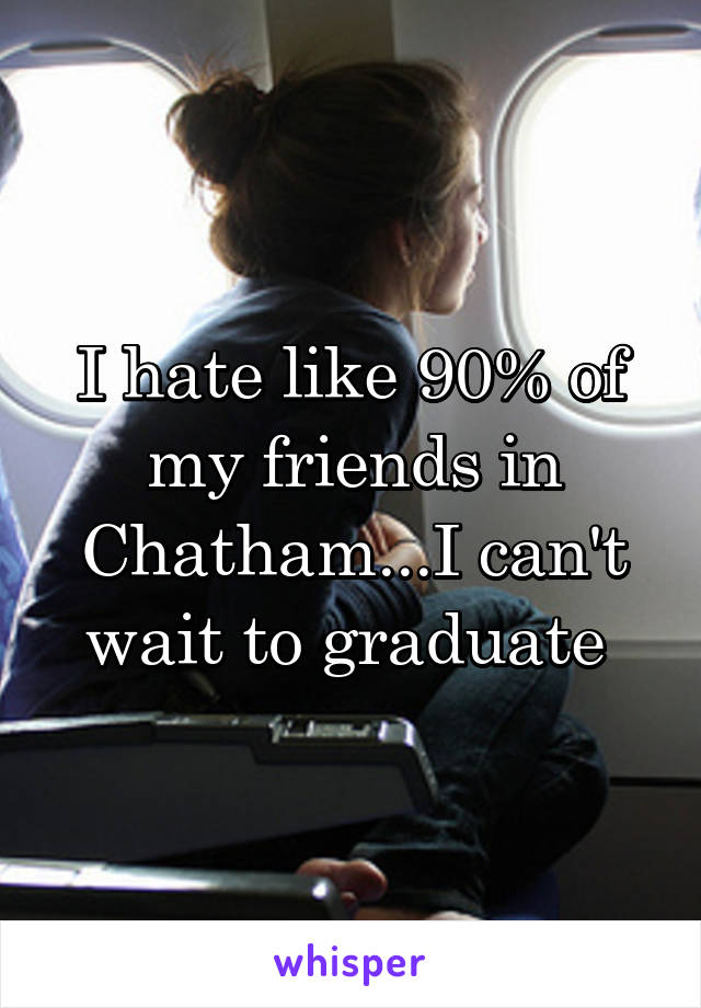 I hate like 90% of my friends in Chatham...I can't wait to graduate 