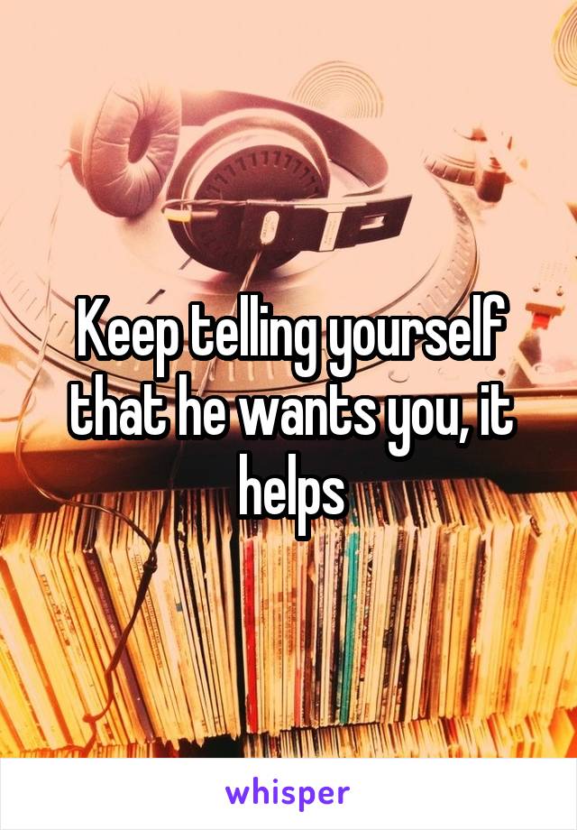 Keep telling yourself that he wants you, it helps