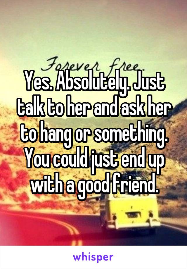 Yes. Absolutely. Just talk to her and ask her to hang or something. You could just end up with a good friend.