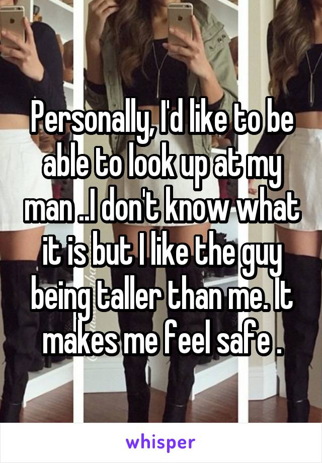 Personally, I'd like to be able to look up at my man ..I don't know what it is but I like the guy being taller than me. It makes me feel safe .