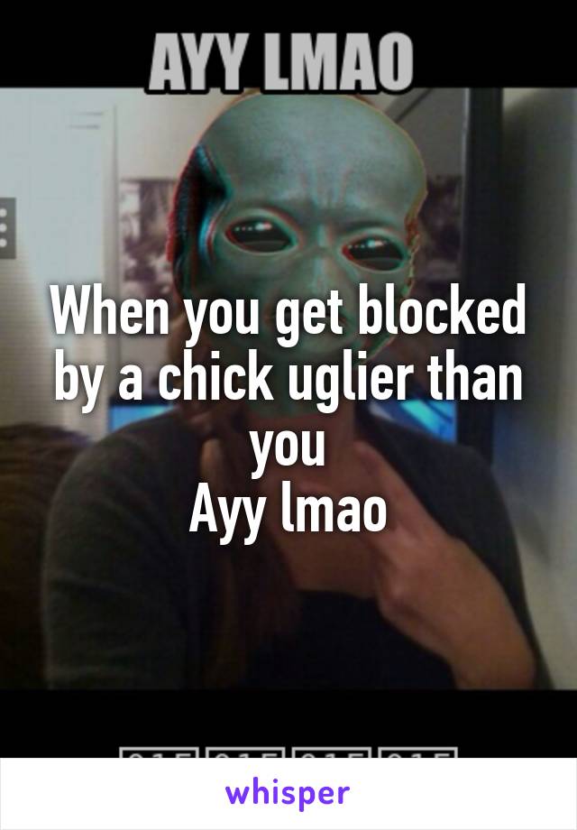 When you get blocked by a chick uglier than you
Ayy lmao