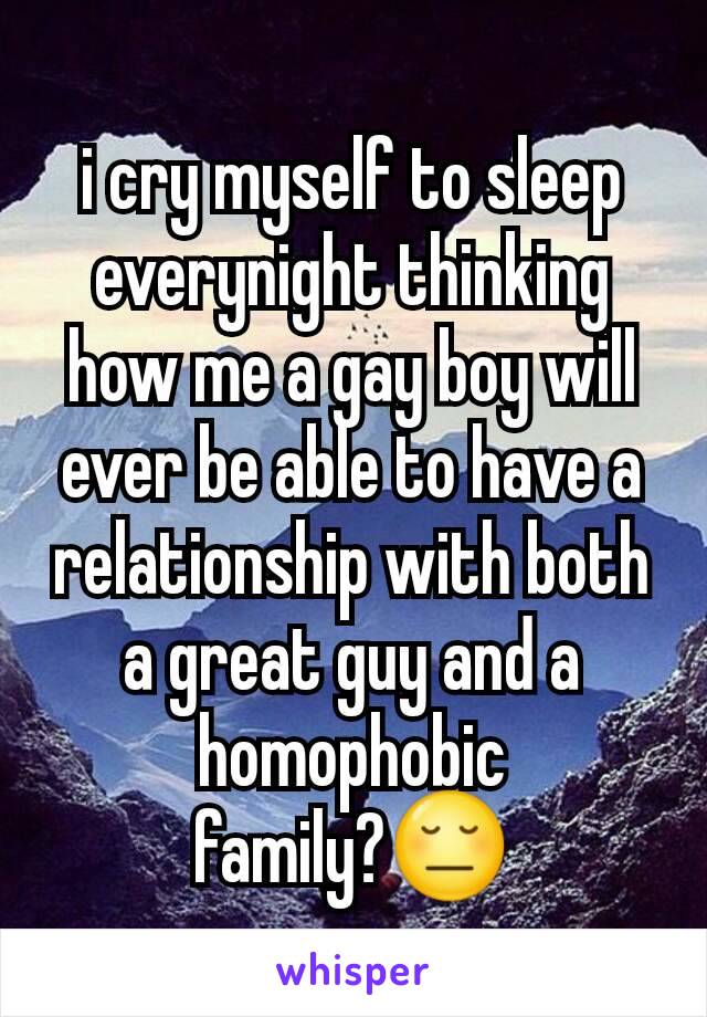 i cry myself to sleep everynight thinking how me a gay boy will ever be able to have a relationship with both a great guy and a homophobic family?😔