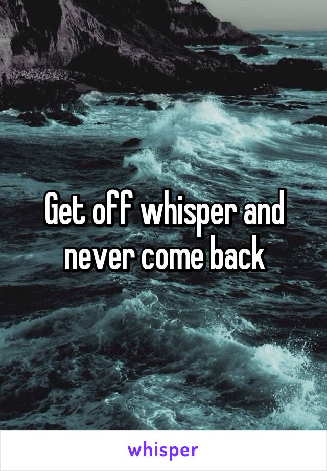 Get off whisper and never come back