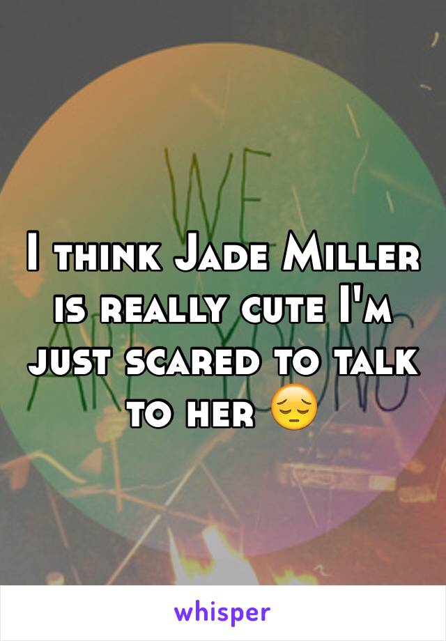 I think Jade Miller is really cute I'm just scared to talk to her 😔
