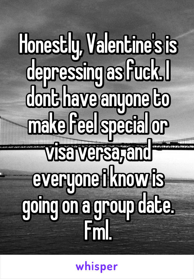 Honestly, Valentine's is depressing as fuck. I dont have anyone to make feel special or visa versa, and everyone i know is going on a group date. Fml.