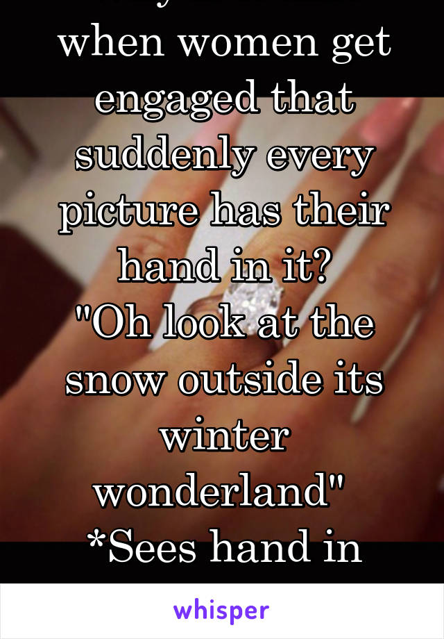 Why is it that when women get engaged that suddenly every picture has their hand in it?
"Oh look at the snow outside its winter wonderland" 
*Sees hand in bottom corner with ring 