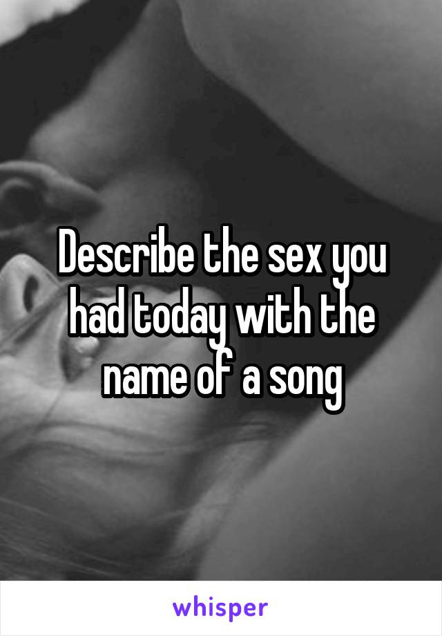 Describe the sex you had today with the name of a song