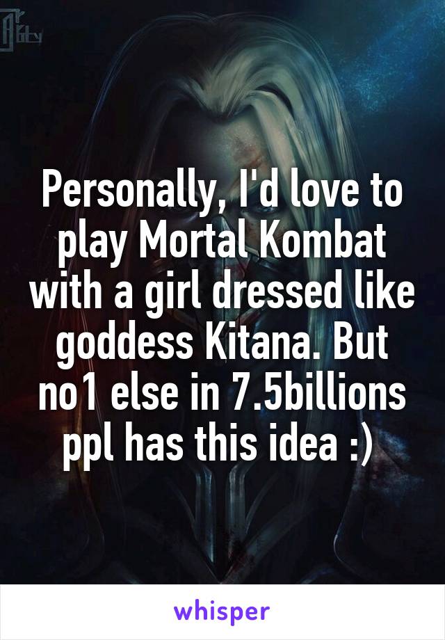 Personally, I'd love to play Mortal Kombat with a girl dressed like goddess Kitana. But no1 else in 7.5billions ppl has this idea :) 