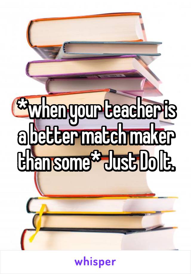 *when your teacher is a better match maker than some* Just Do It.