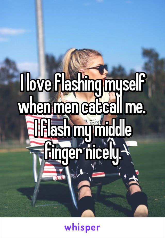 I love flashing myself when men catcall me. 
I flash my middle finger nicely.