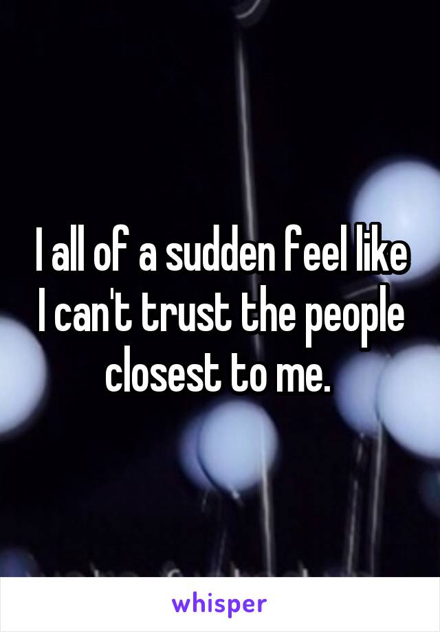 I all of a sudden feel like I can't trust the people closest to me. 