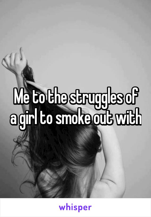 Me to the struggles of a girl to smoke out with