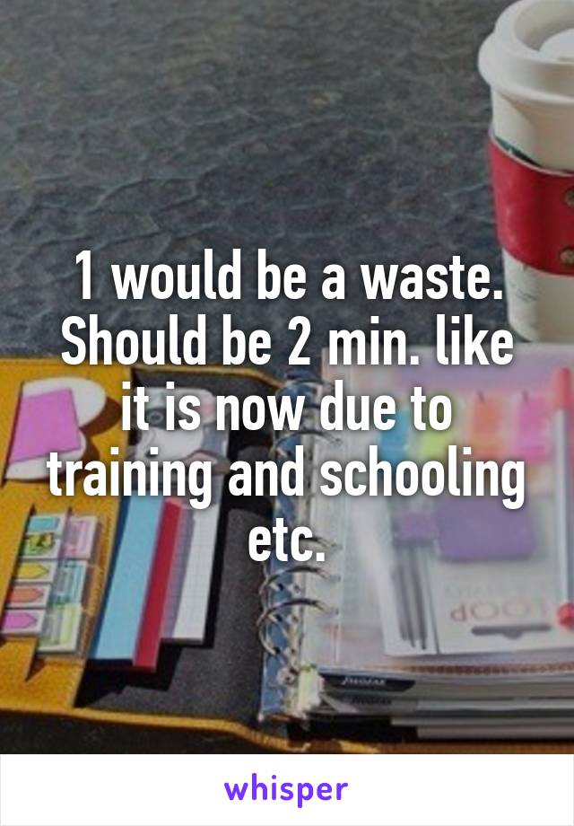 1 would be a waste.
Should be 2 min. like it is now due to training and schooling etc.
