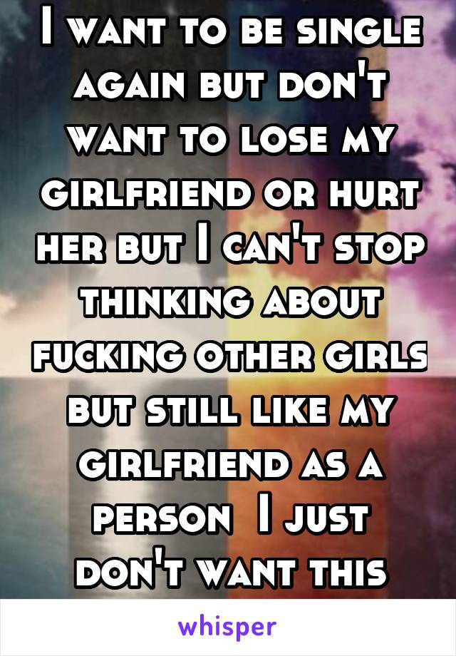 I want to be single again but don't want to lose my girlfriend or hurt her but I can't stop thinking about fucking other girls but still like my girlfriend as a person  I just don't want this anymore