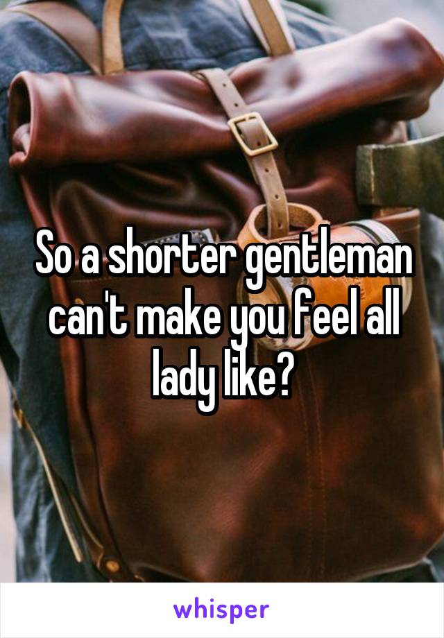 So a shorter gentleman can't make you feel all lady like?