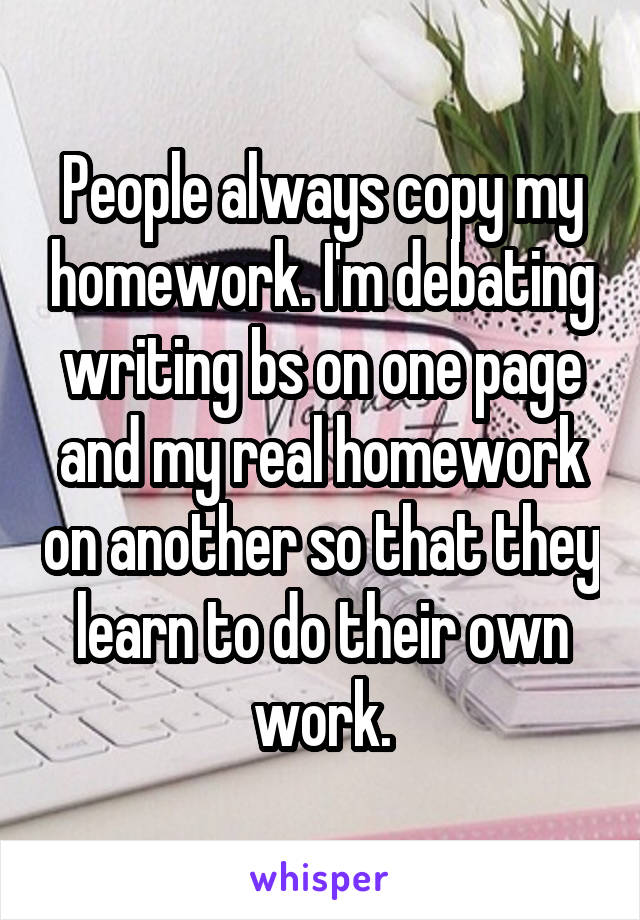 People always copy my homework. I'm debating writing bs on one page and my real homework on another so that they learn to do their own work.