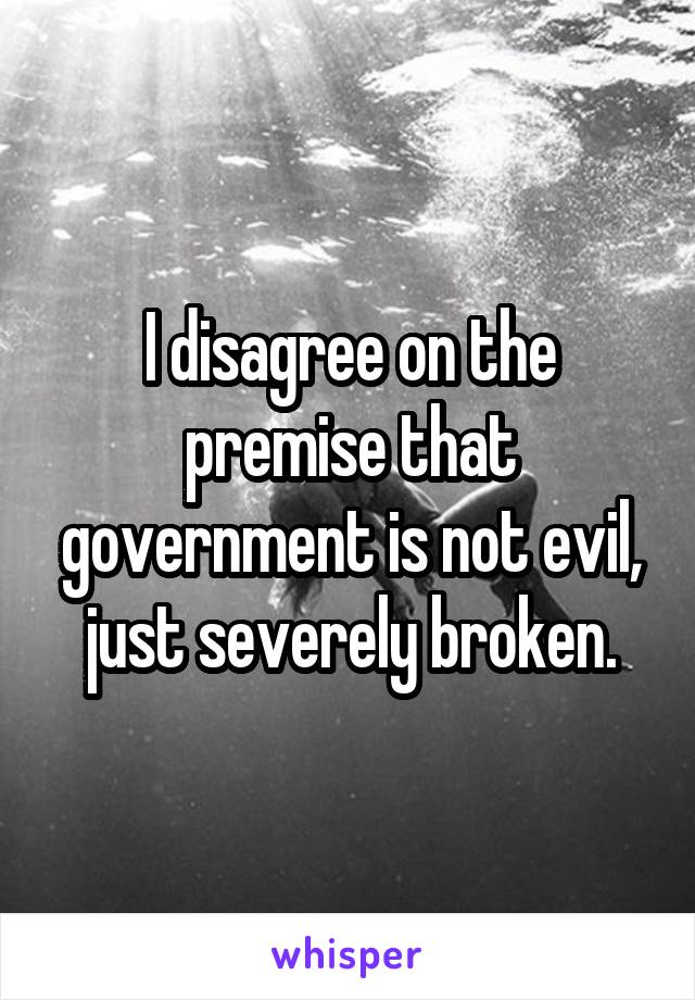 I disagree on the premise that government is not evil, just severely broken.