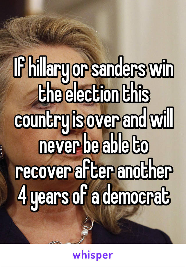 If hillary or sanders win the election this country is over and will never be able to recover after another 4 years of a democrat