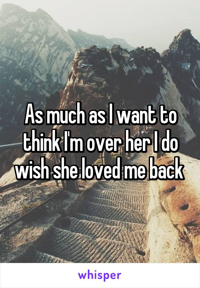 As much as I want to think I'm over her I do wish she loved me back 