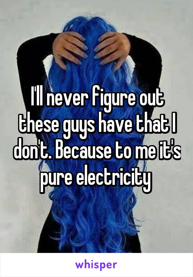 I'll never figure out these guys have that I don't. Because to me it's pure electricity 