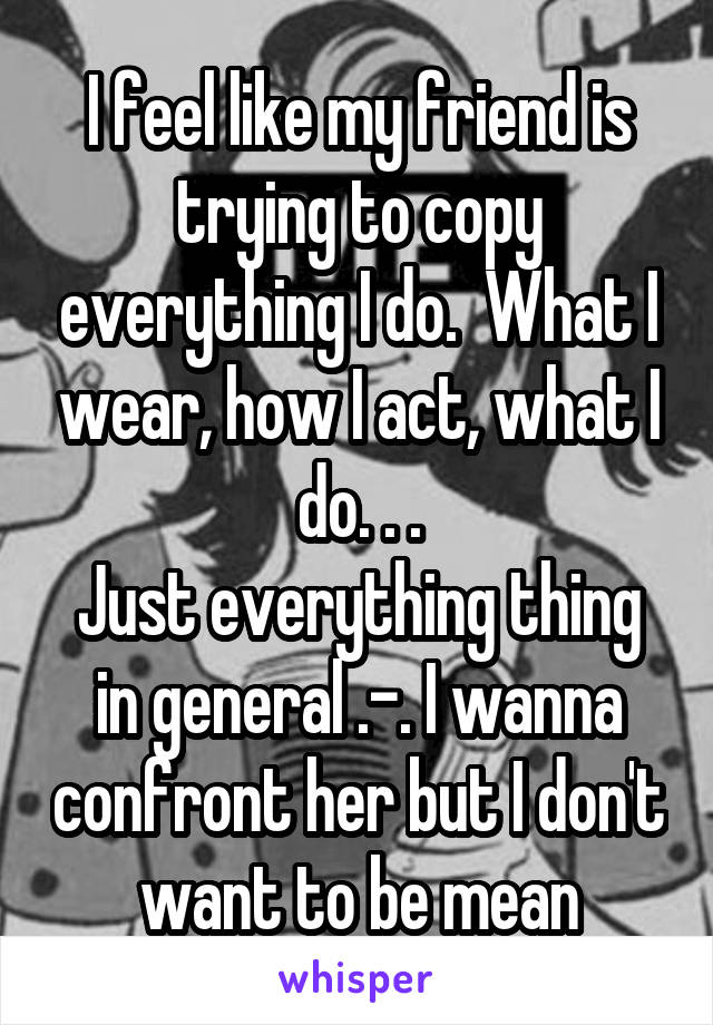 I feel like my friend is trying to copy everything I do.  What I wear, how I act, what I do. . .
Just everything thing in general .-. I wanna confront her but I don't want to be mean