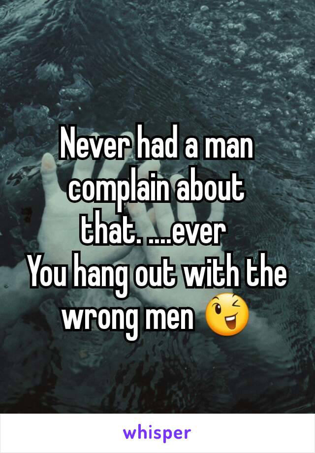 Never had a man complain about that. ....ever 
You hang out with the wrong men 😉
