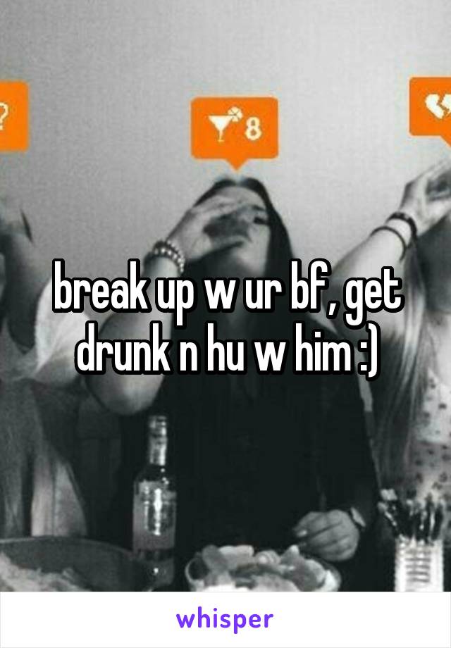 break up w ur bf, get drunk n hu w him :)