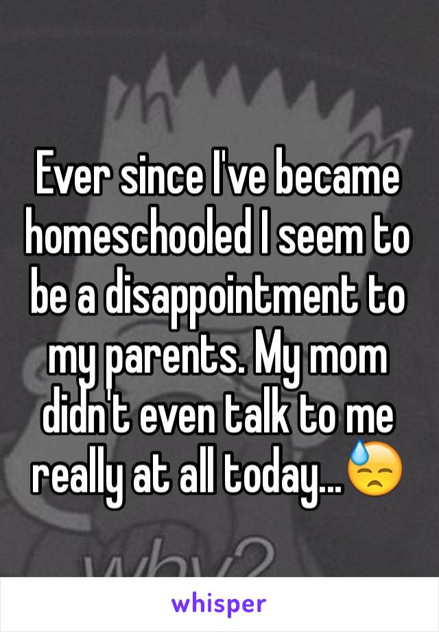 Ever since I've became homeschooled I seem to be a disappointment to my parents. My mom didn't even talk to me really at all today...😓