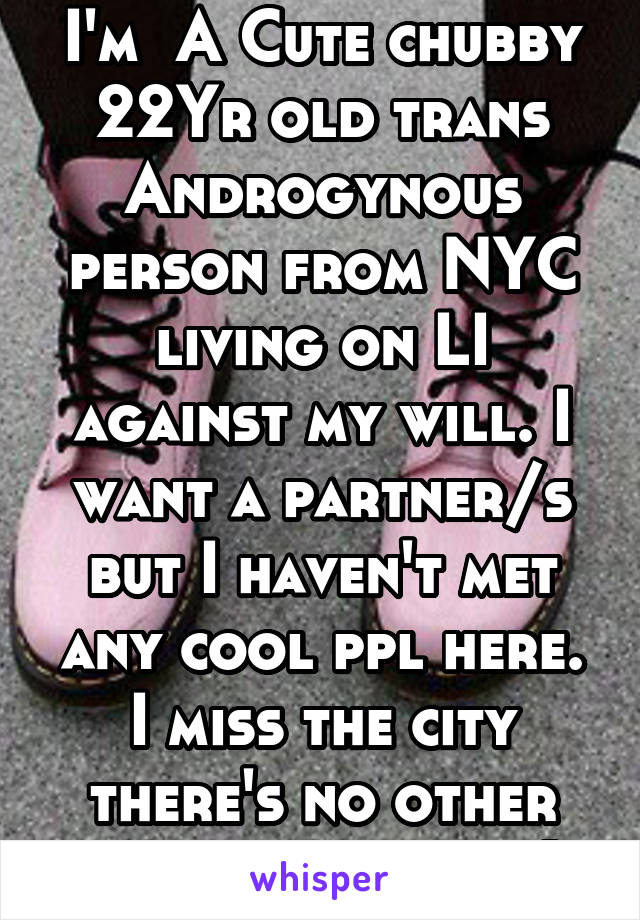 I'm  A Cute chubby 22Yr old trans Androgynous person from NYC living on LI against my will. I want a partner/s but I haven't met any cool ppl here. I miss the city there's no other trans ppl here :(