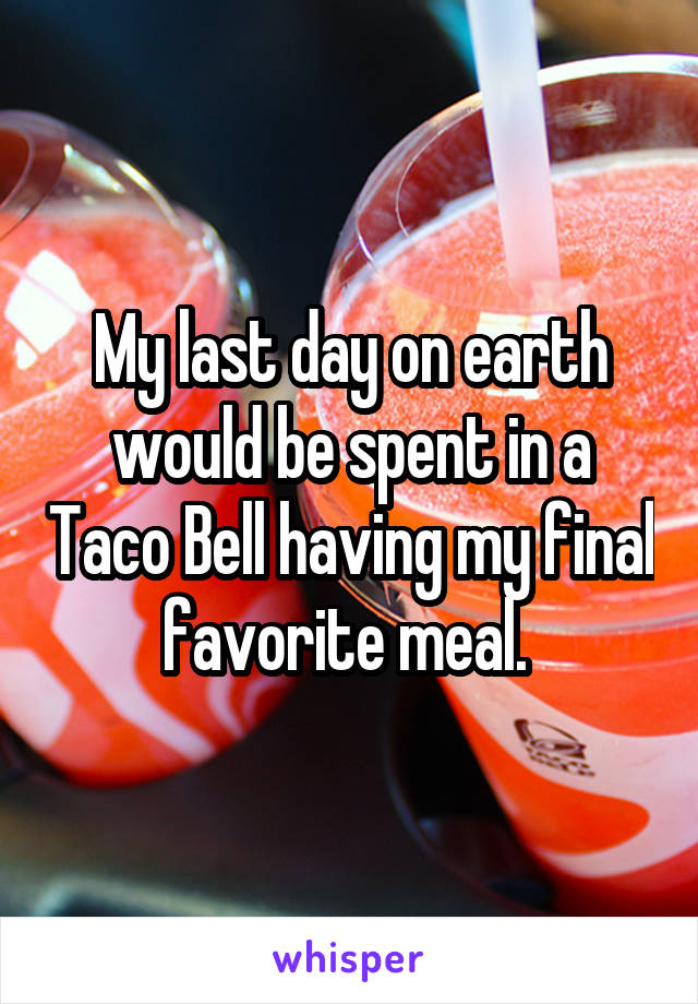 My last day on earth would be spent in a Taco Bell having my final favorite meal. 