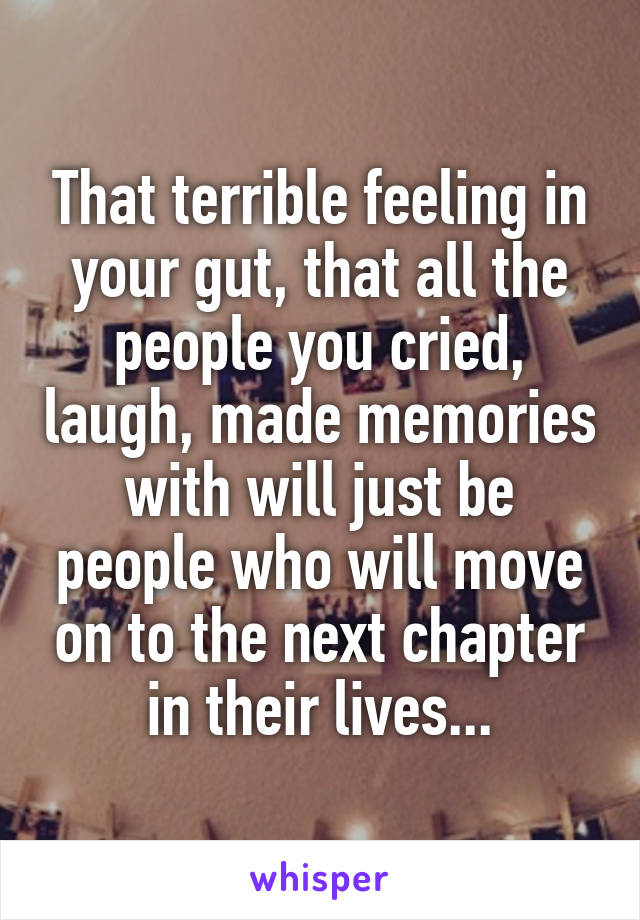 That terrible feeling in your gut, that all the people you cried, laugh, made memories with will just be people who will move on to the next chapter in their lives...