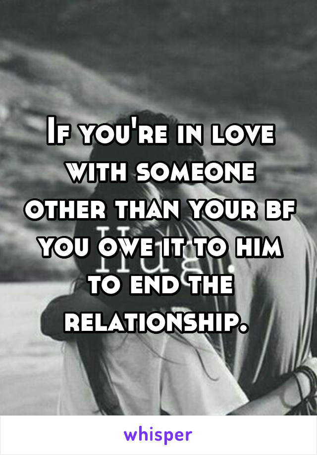 If you're in love with someone other than your bf you owe it to him to end the relationship. 