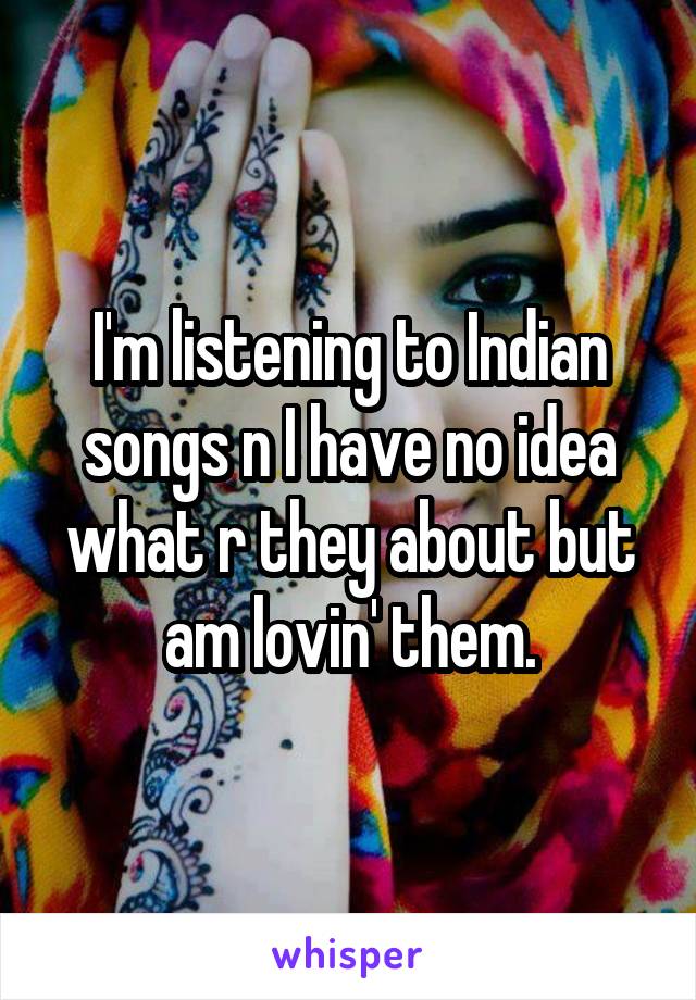 I'm listening to Indian songs n I have no idea what r they about but am lovin' them.