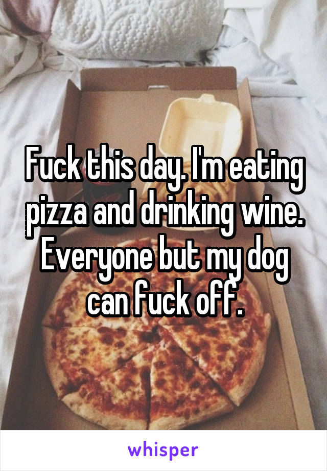 Fuck this day. I'm eating pizza and drinking wine. Everyone but my dog can fuck off.