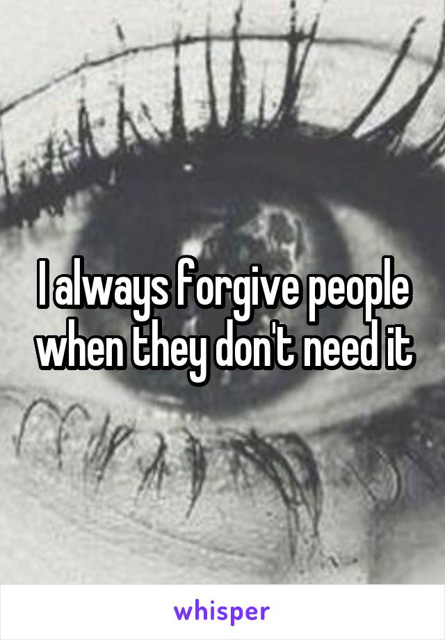 I always forgive people when they don't need it