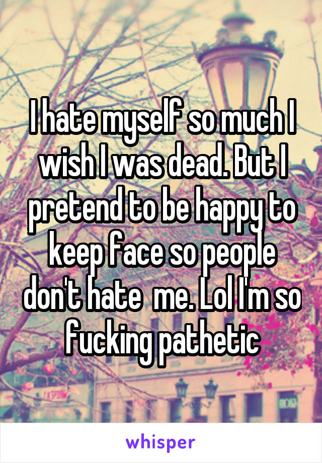 I hate myself so much I wish I was dead. But I pretend to be happy to keep face so people don't hate  me. Lol I'm so fucking pathetic