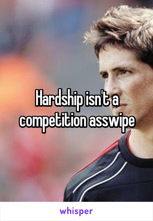 Hardship isn't a competition asswipe