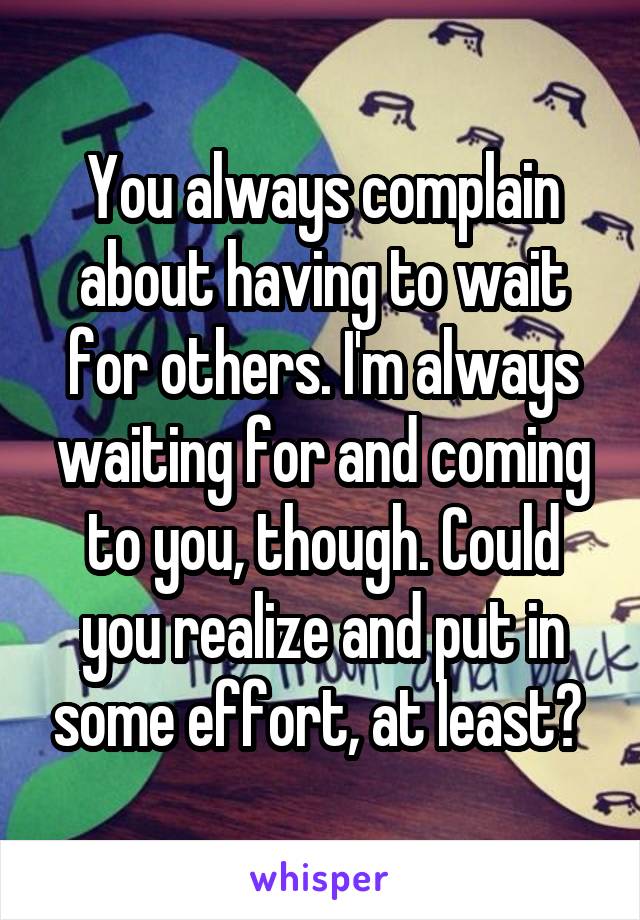 You always complain about having to wait for others. I'm always waiting for and coming to you, though. Could you realize and put in some effort, at least? 