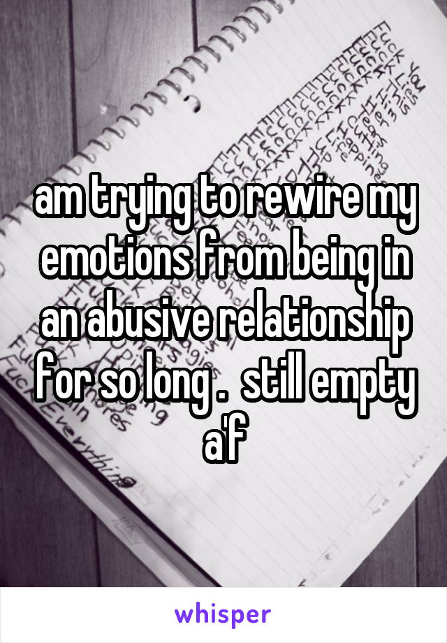 am trying to rewire my emotions from being in an abusive relationship for so long .  still empty a'f