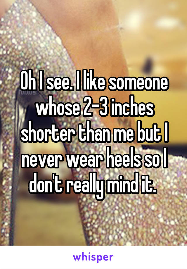 Oh I see. I like someone whose 2-3 inches shorter than me but I never wear heels so I don't really mind it. 