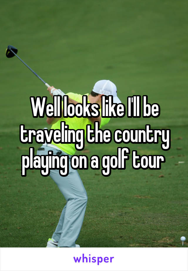 Well looks like I'll be traveling the country playing on a golf tour 