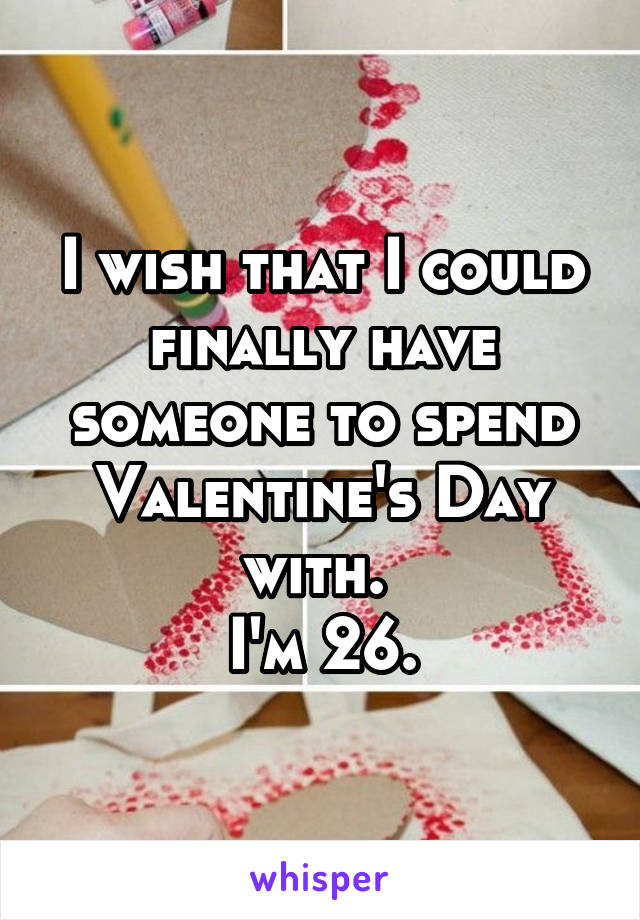 I wish that I could finally have someone to spend Valentine's Day with. 
I'm 26.