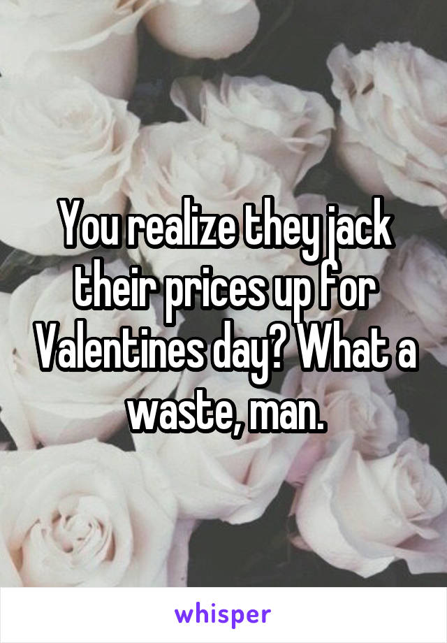 You realize they jack their prices up for Valentines day? What a waste, man.