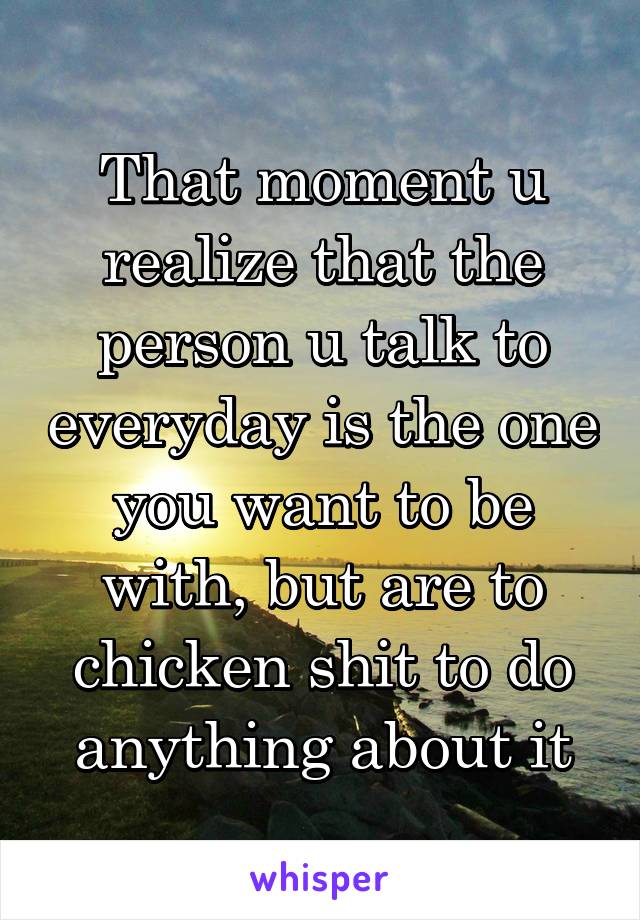 That moment u realize that the person u talk to everyday is the one you want to be with, but are to chicken shit to do anything about it