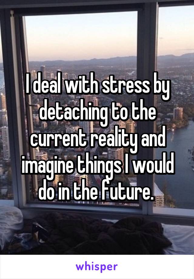 I deal with stress by detaching to the current reality and imagine things I would do in the future. 