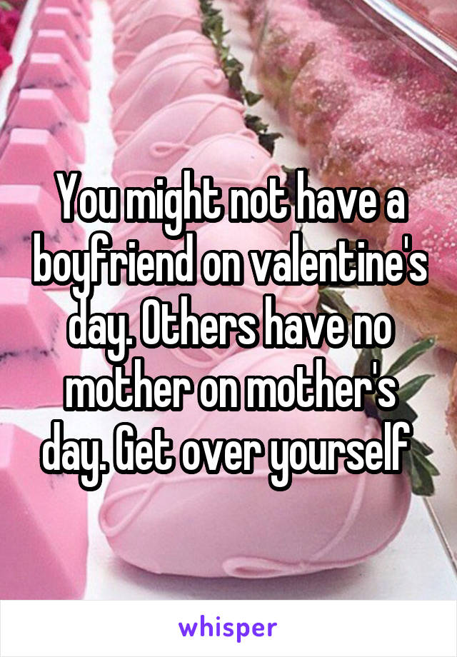 You might not have a boyfriend on valentine's day. Others have no mother on mother's day. Get over yourself 