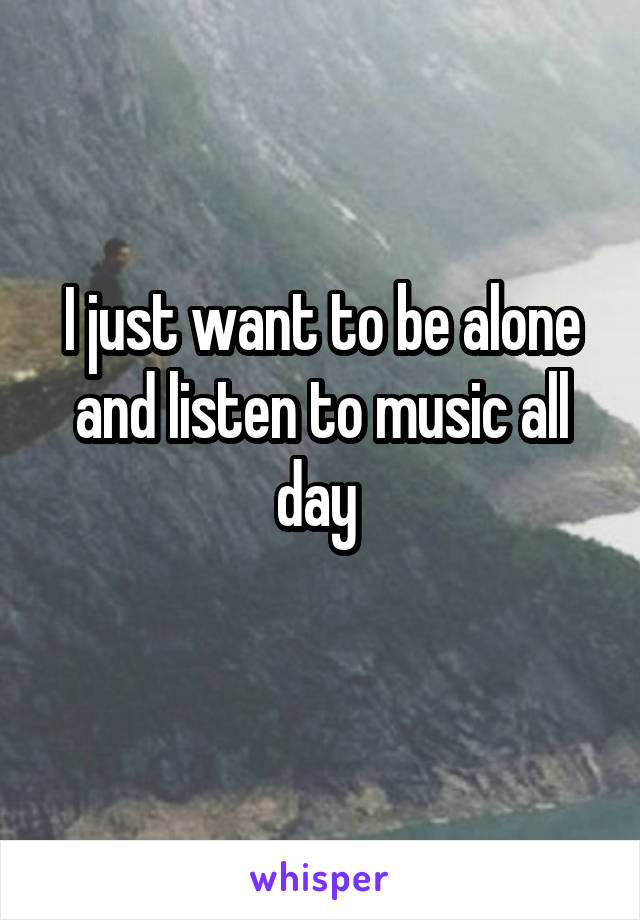 I just want to be alone and listen to music all day 
