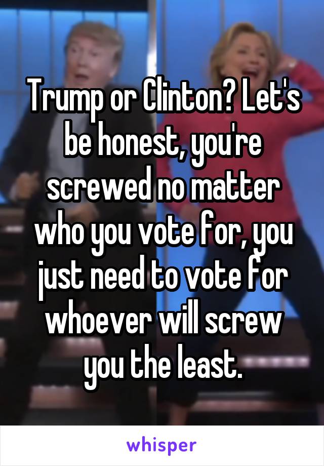 Trump or Clinton? Let's be honest, you're screwed no matter who you vote for, you just need to vote for whoever will screw you the least.