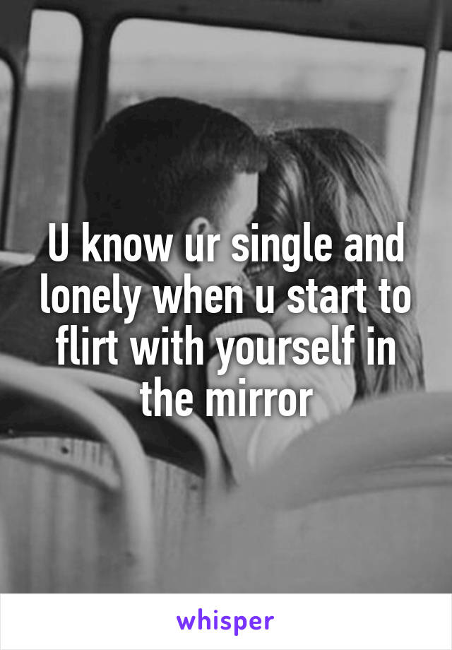 U know ur single and lonely when u start to flirt with yourself in the mirror