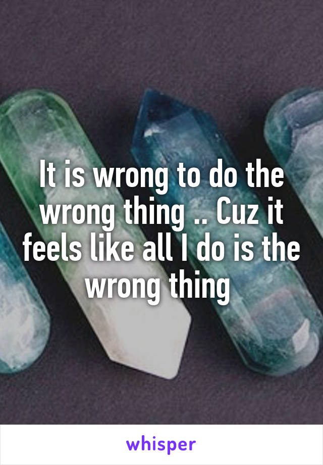 It is wrong to do the wrong thing .. Cuz it feels like all I do is the wrong thing 